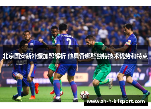 北京国安新外援加盟解析 他具备哪些独特技术优势和特点