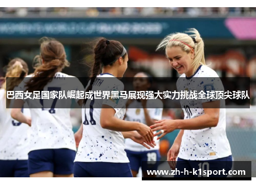 巴西女足国家队崛起成世界黑马展现强大实力挑战全球顶尖球队