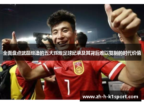 全面盘点武磊缔造的五大辉煌足球纪录及其背后难以复制的时代价值
