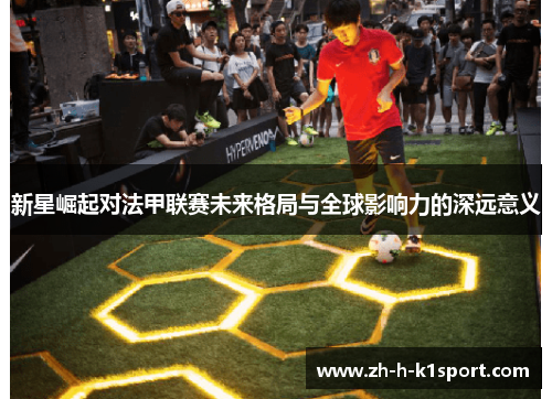 新星崛起对法甲联赛未来格局与全球影响力的深远意义 新星崛起对法甲联赛未来格局与全球影响力的深远意义