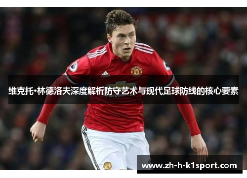 维克托·林德洛夫深度解析防守艺术与现代足球防线的核心要素 维克托·林德洛夫深度解析防守艺术与现代足球防线的核心要素